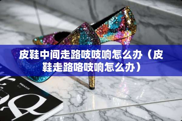 皮鞋中间走路吱吱响怎么办（皮鞋走路咯吱响怎么办）