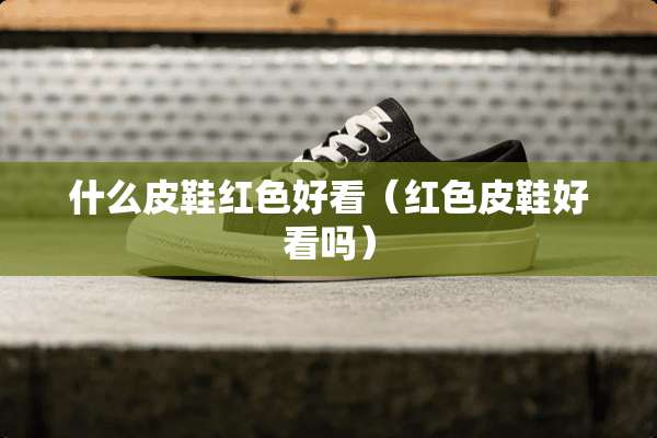 什么皮鞋红色好看（红色皮鞋好看吗）