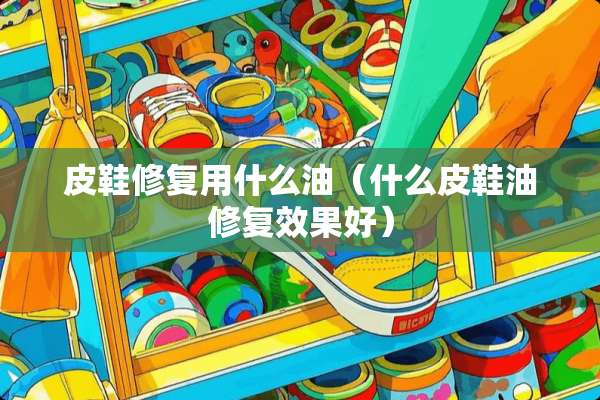 皮鞋修复用什么油（什么皮鞋油修复效果好）