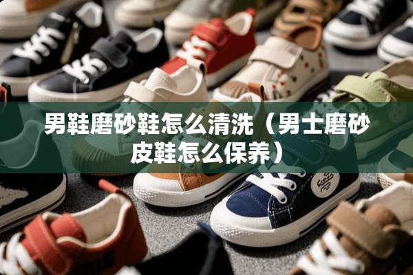 男鞋磨砂鞋怎么清洗（男士磨砂皮鞋怎么保养）