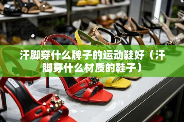 汗脚穿什么牌子的运动鞋好（汗脚穿什么材质的鞋子）
