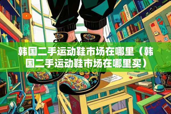 韩国二手运动鞋市场在哪里（韩国二手运动鞋市场在哪里买）