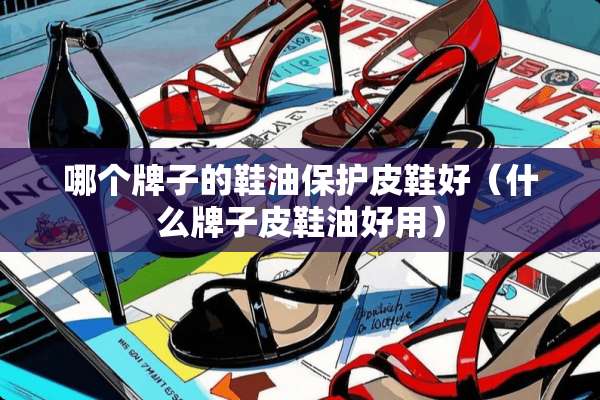 哪个牌子的鞋油保护皮鞋好（什么牌子皮鞋油好用）