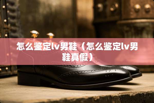 怎么鉴定lv男鞋（怎么鉴定lv男鞋真假）