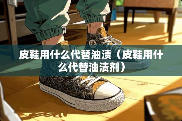 皮鞋用什么代替油渍（皮鞋用什么代替油渍剂）