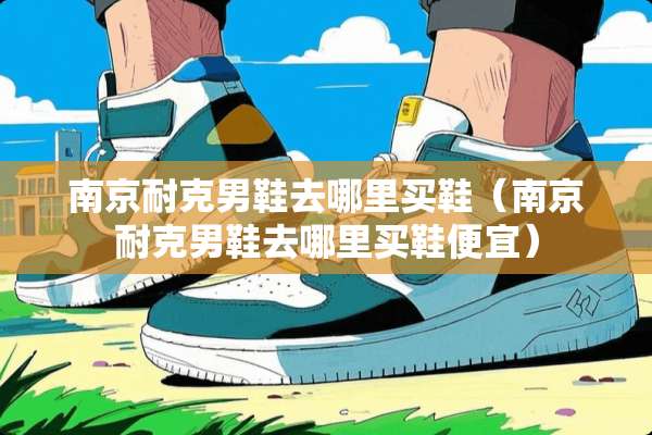 南京耐克男鞋去哪里买鞋（南京耐克男鞋去哪里买鞋便宜）