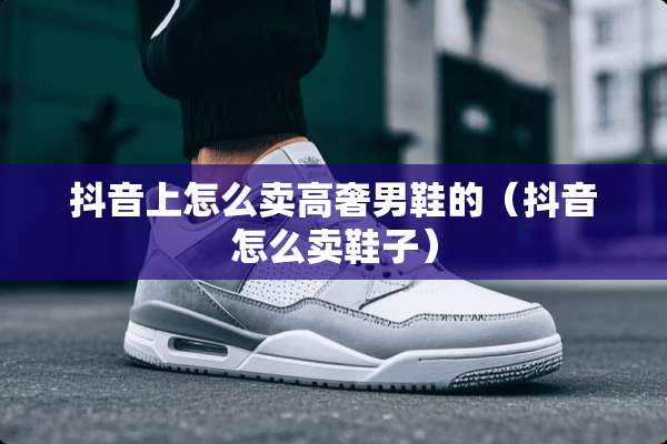 抖音上怎么卖高奢男鞋的（抖音怎么卖鞋子）