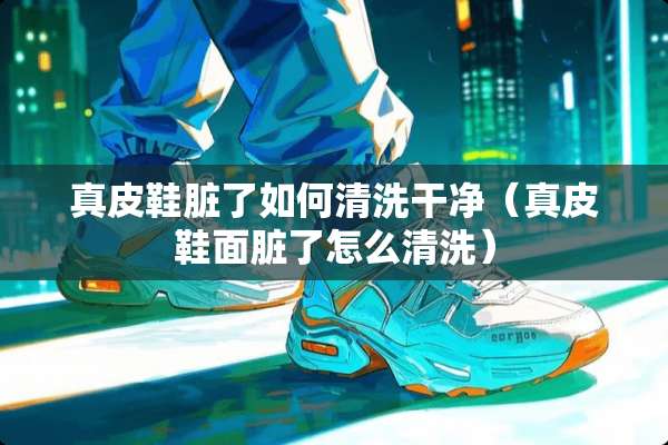 真皮鞋脏了如何清洗干净（真皮鞋面脏了怎么清洗）