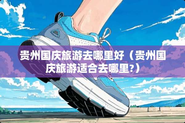 贵州国庆旅游去哪里好（贵州国庆旅游适合去哪里?）