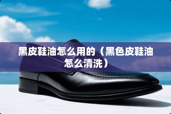 黑皮鞋油怎么用的（黑色皮鞋油怎么清洗）