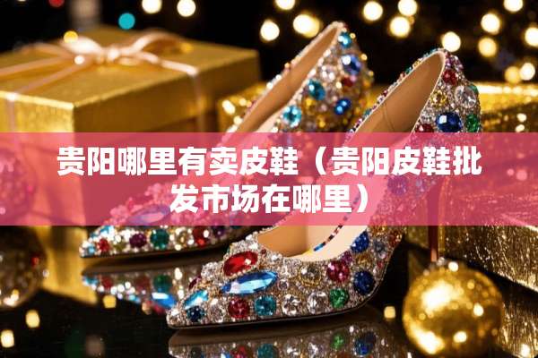 贵阳哪里有卖皮鞋（贵阳皮鞋批发市场在哪里）