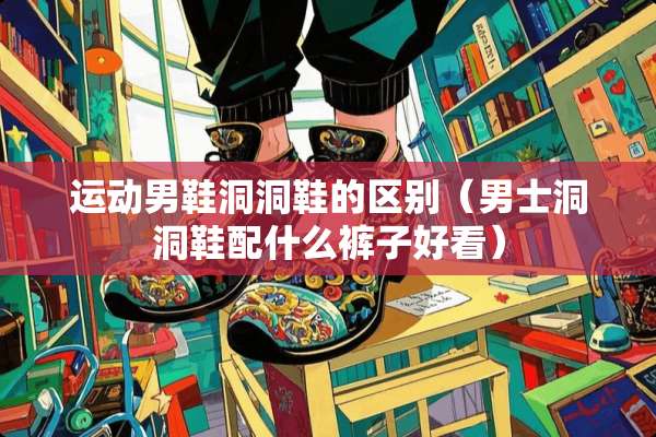 运动男鞋洞洞鞋的区别（男士洞洞鞋配什么裤子好看）