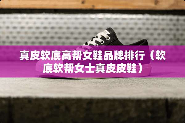 真皮软底高帮女鞋品牌排行（软底软帮女士真皮皮鞋）