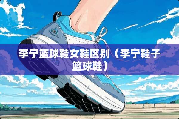 李宁篮球鞋女鞋区别（李宁鞋子篮球鞋）