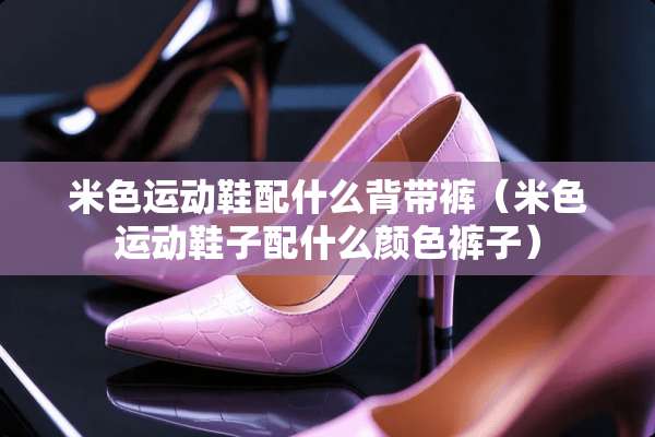 米色运动鞋配什么背带裤（米色运动鞋子配什么颜色裤子）