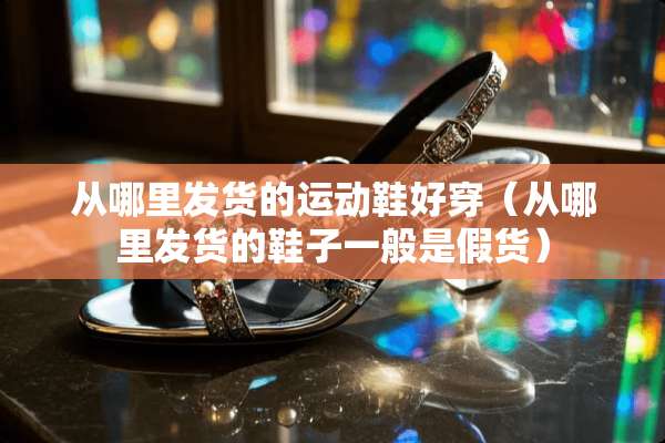 从哪里发货的运动鞋好穿（从哪里发货的鞋子一般是假货）