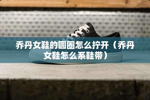 乔丹女鞋的圆圈怎么拧开（乔丹女鞋怎么系鞋带）