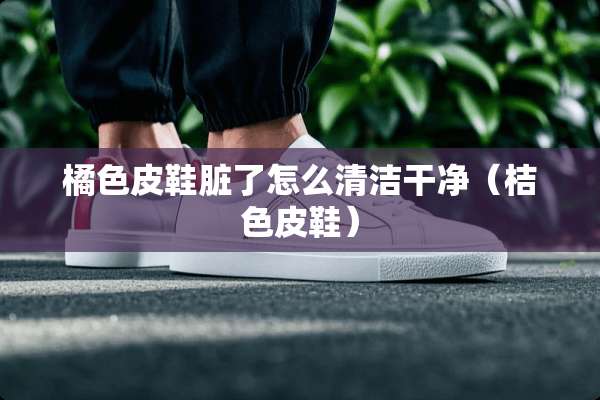 橘色皮鞋脏了怎么清洁干净（桔色皮鞋）