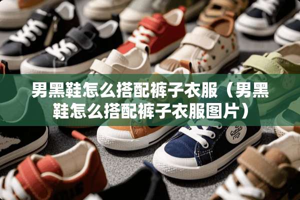 男黑鞋怎么搭配裤子衣服（男黑鞋怎么搭配裤子衣服图片）