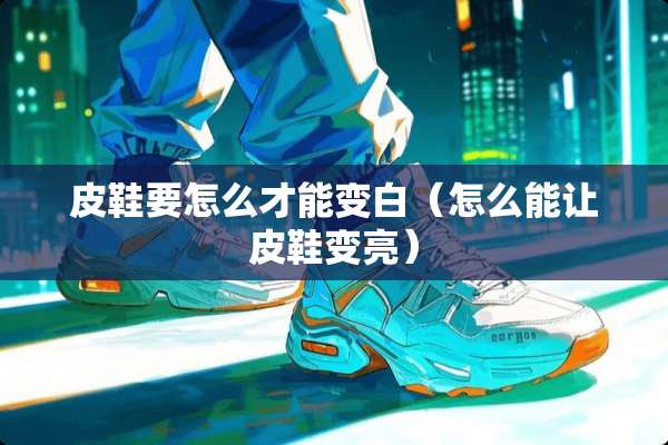 皮鞋要怎么才能变白（怎么能让皮鞋变亮）