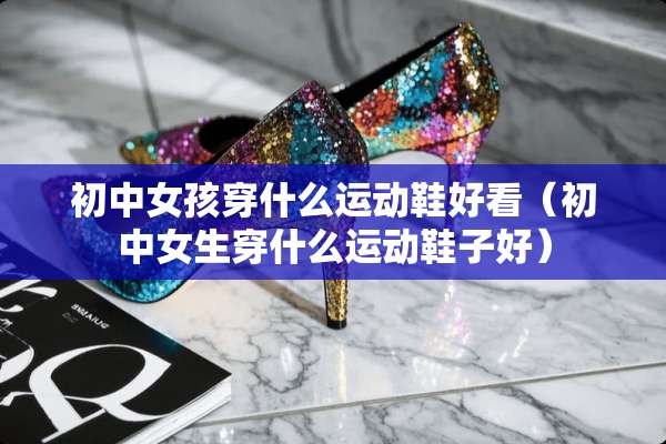初中女孩穿什么运动鞋好看（初中女生穿什么运动鞋子好）