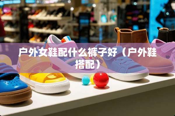 户外女鞋配什么裤子好（户外鞋搭配）
