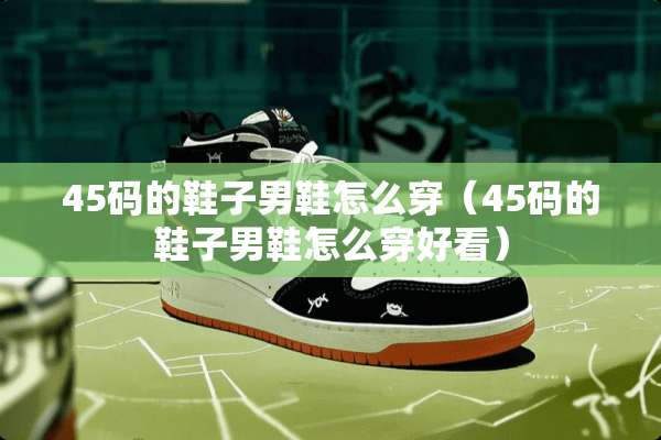 45码的鞋子男鞋怎么穿（45码的鞋子男鞋怎么穿好看）