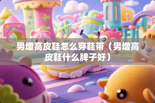 男增高皮鞋怎么穿鞋带（男增高皮鞋什么牌子好）