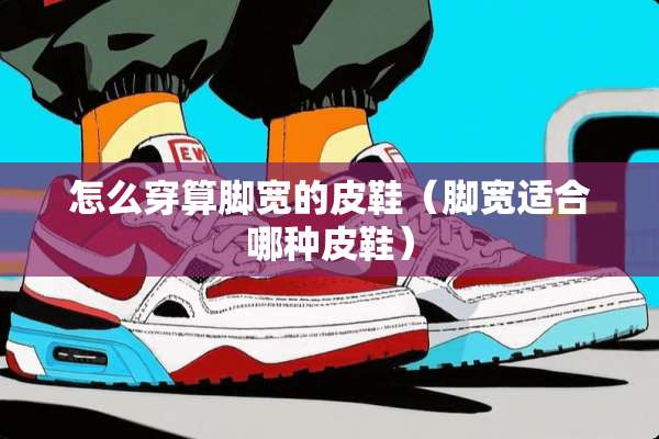 怎么穿算脚宽的皮鞋（脚宽适合哪种皮鞋）