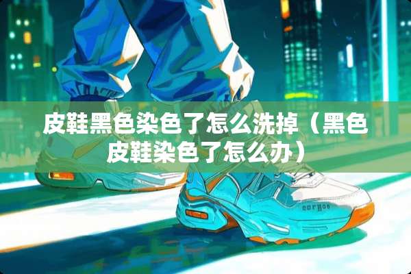 皮鞋黑色染色了怎么洗掉（黑色皮鞋染色了怎么办）