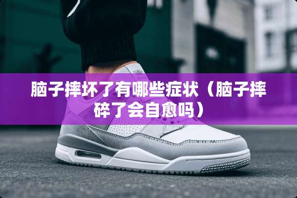 脑子摔坏了有哪些症状（脑子摔碎了会自愈吗）