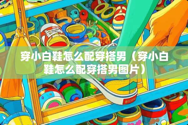 穿小白鞋怎么配穿搭男（穿小白鞋怎么配穿搭男图片）