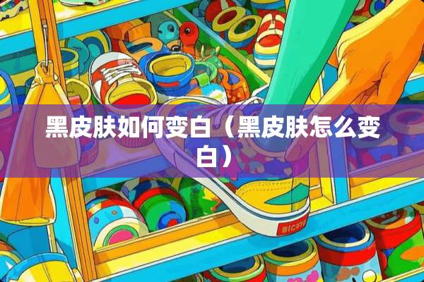 黑皮肤如何变白（黑皮肤怎么变白）