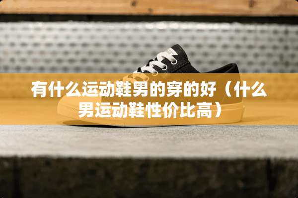有什么运动鞋男的穿的好（什么男运动鞋性价比高）