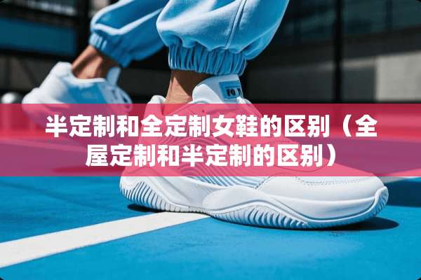 半定制和全定制女鞋的区别（全屋定制和半定制的区别）