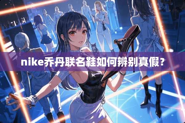 nike乔丹联名鞋如何辨别真假？
