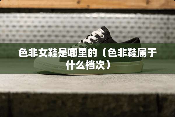 色非女鞋是哪里的（色非鞋属于什么档次）