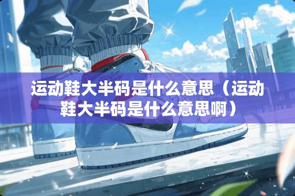 运动鞋大半码是什么意思（运动鞋大半码是什么意思啊）