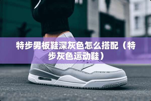 特步男板鞋深灰色怎么搭配（特步灰色运动鞋）
