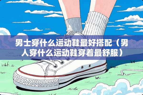 男士穿什么运动鞋最好搭配（男人穿什么运动鞋穿着最舒服）