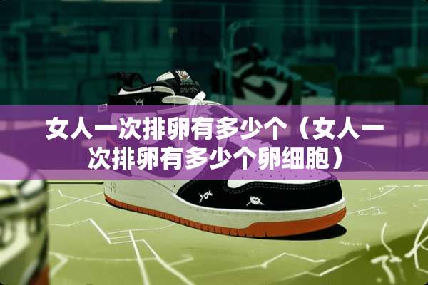 女人一次排卵有多少个（女人一次排卵有多少个卵细胞）