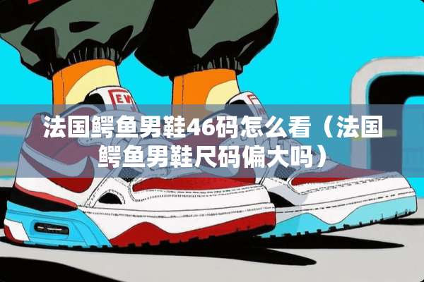 法国鳄鱼男鞋46码怎么看（法国鳄鱼男鞋尺码偏大吗）
