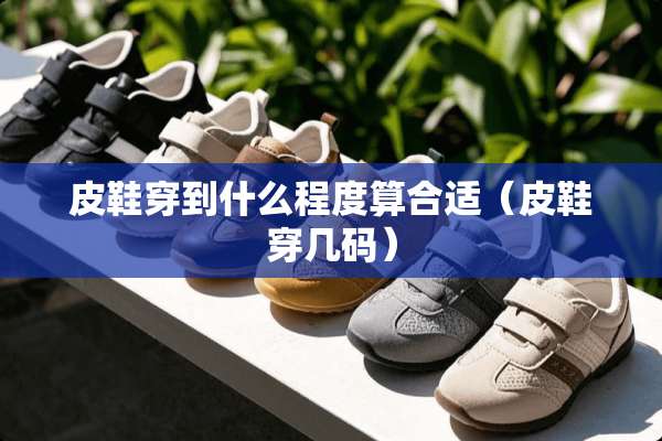 皮鞋穿到什么程度算合适（皮鞋穿几码）