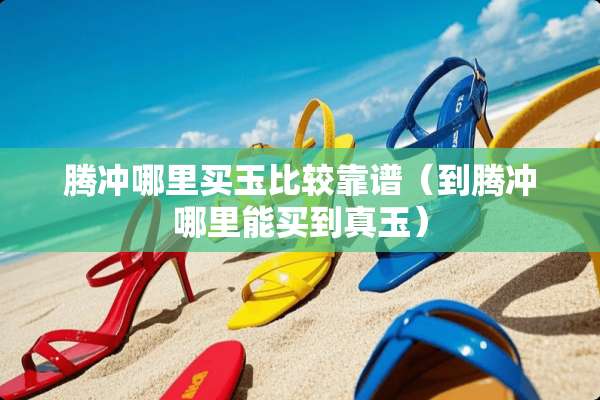 腾冲哪里买玉比较靠谱（到腾冲哪里能买到真玉）