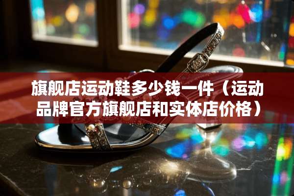 旗舰店运动鞋多少钱一件（运动品牌官方旗舰店和实体店价格）