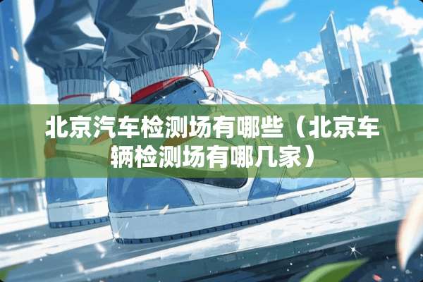 北京汽车检测场有哪些（北京车辆检测场有哪几家）