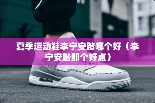 夏季运动鞋李宁安踏哪个好（李宁安踏那个好点）