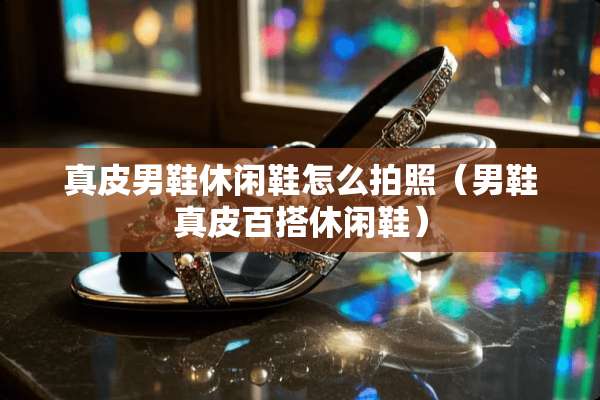 真皮男鞋休闲鞋怎么拍照（男鞋真皮百搭休闲鞋）