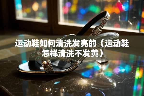 运动鞋如何清洗发亮的（运动鞋怎样清洗不发黄）