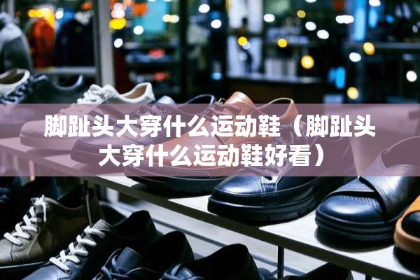 脚趾头大穿什么运动鞋（脚趾头大穿什么运动鞋好看）